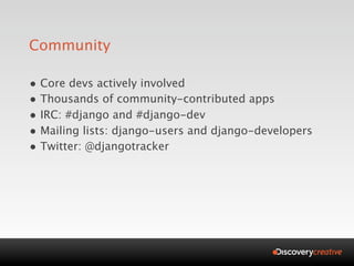 Community

• Core devs actively involved
• Thousands of community-contributed apps
• IRC: #django and #django-dev
• Mailing lists: django-users and django-developers
• Twitter: @djangotracker
 