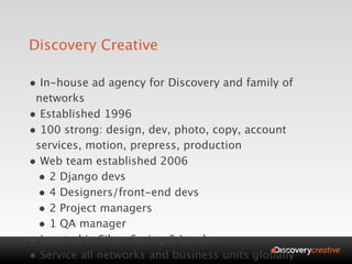 Discovery Creative

• In-house ad agency for Discovery and family of
 networks
• Established 1996
• 100 strong: design, dev, photo, copy, account
 services, motion, prepress, production
• Web team established 2006
 • 2 Django devs
 • 4 Designers/front-end devs
 • 2 Project managers
 • 1 QA manager
• Located in Silver Spring & London
• Service all networks and business units globally
 