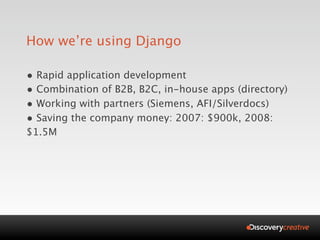 How we’re using Django

• Rapid application development
• Combination of B2B, B2C, in-house apps (directory)
• Working with partners (Siemens, AFI/Silverdocs)
• Saving the company money: 2007: $900k, 2008:
$1.5M
 