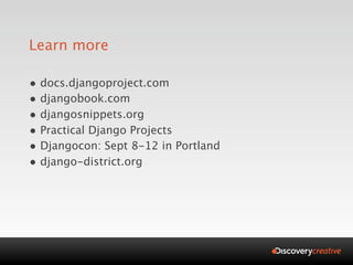 Learn more

• docs.djangoproject.com
• djangobook.com
• djangosnippets.org
• Practical Django Projects
• Djangocon: Sept 8-12 in Portland
• django-district.org
 