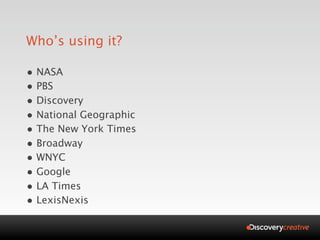 Who’s using it?

• NASA
• PBS
• Discovery
• National Geographic
• The New York Times
• Broadway
• WNYC
• Google
• LA Times
• LexisNexis
 
