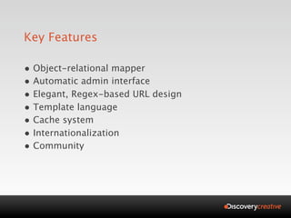 Key Features

• Object-relational mapper
• Automatic admin interface
• Elegant, Regex-based URL design
• Template language
• Cache system
• Internationalization
• Community
 