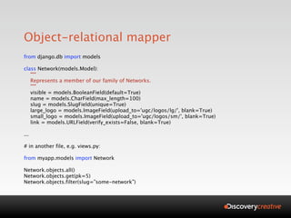 Object-relational mapper
from django.db import models

class Network(models.Model):
   """
   Represents a member of our family of Networks.
   """
   visible = models.BooleanField(default=True)
   name = models.CharField(max_length=100)
   slug = models.SlugField(unique=True)
   large_logo = models.ImageField(upload_to='ugc/logos/lg/', blank=True)
   small_logo = models.ImageField(upload_to='ugc/logos/sm/', blank=True)
   link = models.URLField(verify_exists=False, blank=True)

...

# in another file, e.g. views.py:

from myapp.models import Network

Network.objects.all()
Network.objects.get(pk=5)
Network.objects.filter(slug=”some-network”)
 