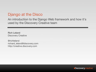 Django at the Disco
An introduction to the Django Web framework and how it's
used by the Discovery Creative team


Rich Leland
Discovery Creative

@richleland
richard_leland@discovery.com
http://creative.discovery.com
 