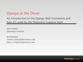 Django at the Disco
An introduction to the Django Web framework and
how it's used by the Discovery Creative team

Rich Leland
Discovery Creative

@richleland
richard_leland@discovery.com
http://creative.discovery.com
 