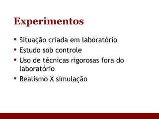 Experimentos Situação criada em laboratório Estudo sob controle Uso de técnicas rigorosas fora do laboratório Realismo X simulação 