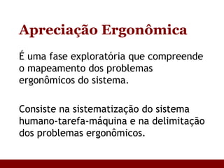 Apreciação Ergonômica É uma fase exploratória que compreende o mapeamento dos problemas ergonômicos do sistema. Consiste na sistematização do sistema humano-tarefa-máquina e na delimitação dos problemas ergonômicos. 