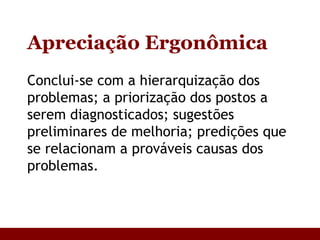 Apreciação Ergonômica Conclui-se com a hierarquização dos problemas; a priorização dos postos a serem diagnosticados; sugestões preliminares de melhoria; predições que se relacionam a prováveis causas dos problemas. 