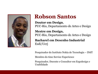 Robson Santos Doutor em Design ,  PUC-Rio, Departamento de Artes e Design Mestre em Design, PUC-Rio, Departamento de Artes e Design Bacharel em Desenho Industrial Esdi/Uerj Pesquisador do Instituto Nokia de Tecnologia  –  INdT Membro do time Service Experience  Pesquisador, Docente e Consultor em Ergodesign e Usabilidade 