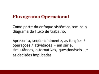 Fluxograma Operacional   Como parte do enfoque sistêmico tem-se o diagrama do fluxo de trabalho.  Apresenta, seqüencialmente, as funções /  operações / atividades  - em série, simultâneas, alternativas, questionáveis - e as decisões implicadas.   
