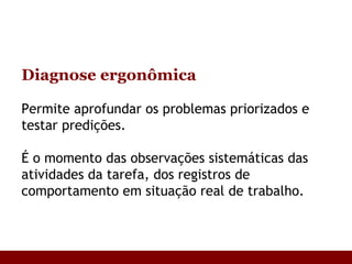 Diagnose ergonômica Permite aprofundar os problemas priorizados e testar predições. É o momento das observações sistemáticas das atividades da tarefa, dos registros de comportamento em situação real de trabalho.  