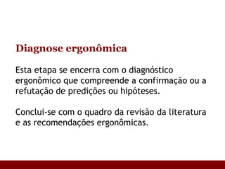 Diagnose ergonômica Esta etapa se encerra com o diagnóstico ergonômico que compreende a confirmação ou a refutação de predições ou hipóteses . Conclui-se com o quadro da revisão da literatura e as recomendações ergonômicas.  