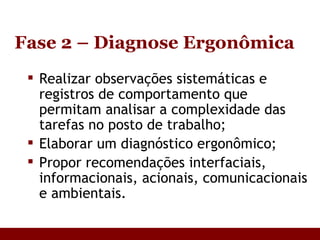 Fase 2 – Diagnose Ergonômica Realizar observações sistemáticas e registros de comportamento que permitam analisar a complexidade das tarefas no posto de trabalho; Elaborar um diagnóstico ergonômico; Propor recomendações interfaciais, informacionais, acionais, comunicacionais e ambientais. 