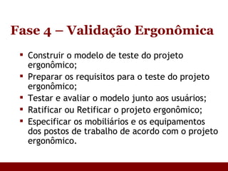 Fase 4 – Validação Ergonômica Construir o modelo de teste do projeto ergonômico; Preparar os requisitos para o teste do projeto ergonômico; Testar e avaliar o modelo junto aos usuários; Ratificar ou Retificar o projeto ergonômico; Especificar os mobiliários e os equipamentos dos postos de trabalho de acordo com o projeto ergonômico. 