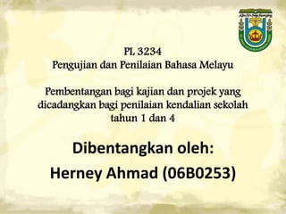 PL 3234
   Pengujian dan Penilaian Bahasa Melayu

 Pembentangan bagi kajian dan projek yang
dicadangkan bagi penilaian kendalian sekolah
              tahun 1 dan 4

    Dibentangkan oleh:
  Herney Ahmad (06B0253)
 