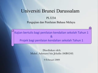 Universiti Brunei Darussalam PL3234 Pengujian dan Penilaian Bahasa Melayu Disediakan oleh: Muhd. Ashmawi bin Jeludin (06B0248) 9 Februari 2009 Kajian bertulis bagi penilaian kendalian sekolah Tahun 1 & Projek bagi penilaian kendalian sekolah Tahun 1 