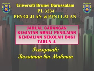 Universiti Brunei Darussalam   PL 3234 PENGUJIAN & PENILAIAN  JADUAL CADANGAN KEGIATAN AMALI PENILAIAN KENDALIAN SEKOLAH BAGI TAHUN 4 Pensyarah: Rozaiman bin Makmun 