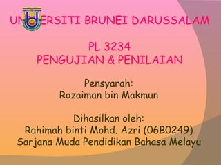UNIVERSITI BRUNEI DARUSSALAM PL 3234 PENGUJIAN & PENILAIAN Pensyarah: Rozaiman bin Makmun Dihasilkan oleh: Rahimah binti Mohd. Azri (06B0249) Sarjana Muda Pendidikan Bahasa Melayu 