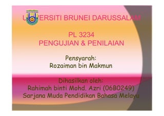 UNIVERSITI BRUNEI DARUSSALAM

            PL 3234
     PENGUJIAN & PENILAIAN

             Pensyarah:
        Rozaiman bin Makmun

           Dihasilkan oleh:
 Rahimah binti Mohd. Azri (06B0249)
Sarjana Muda Pendidikan Bahasa Melayu
 