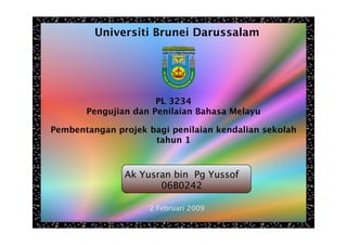 Universiti Brunei Darussalam




                      PL 3234
       Pengujian dan Penilaian Bahasa Melayu

Pembentangan projek bagi penilaian kendalian sekolah
                     tahun 1



               Ak Yusran bin Pg Yussof
                      06B0242

                    2 Februari 2009
 