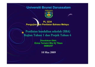 Universiti Brunei Darussalam



                PL 3234
 Pengujian dan Penilaian Bahasa Melayu


 Penilaian kendalian sekolah (SBA)
Kajian Tahun 1 dan Projek Tahun 4
             Disediakan Oleh:
        Erma Teriaini Bte Hj Tiban
                06B0257

              10 Mac 2009
 