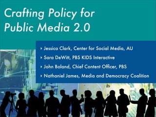 Crafting Policy for
Public Media 2.0
       ‣ Jessica Clark, Center for Social Media, AU
       ‣ Sara DeWitt, PBS KIDS Interactive
       ‣ John Boland, Chief Content Ofﬁcer, PBS

       ‣ Nathaniel James, Media and Democracy Coalition
 