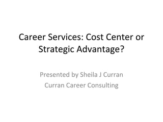 Career Services: Cost Center or Strategic Advantage? Presented by Sheila J Curran Curran Career Consulting 