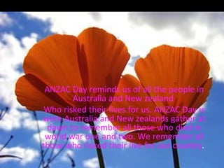 ANZAC Day ANZAC Day reminds us of all the people in Australia and New zealand  Who risked their lives for us. ANZAC Day is were Australia and New zealands gather at dawn to remember all those who died in world war one and two. We remember all those who risked their live for our country .  