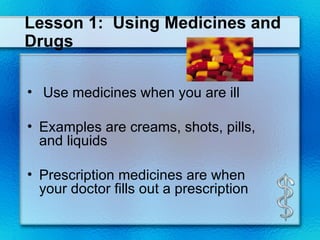Lesson 1:  Using Medicines and Drugs Use medicines when you are ill Examples are creams, shots, pills, and liquids Prescription medicines are when your doctor fills out a prescription 