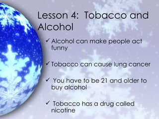 Lesson 4:  Tobacco and Alcohol Alcohol can make people act funny Tobacco can cause lung cancer You have to be 21 and older to buy alcohol Tobacco has a drug called nicotine 