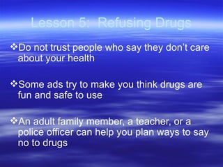 Lesson 5:  Refusing Drugs Do not trust people who say they don’t care about your health Some ads try to make you think drugs are fun and safe to use An adult family member, a teacher, or a police officer can help you plan ways to say no to drugs 