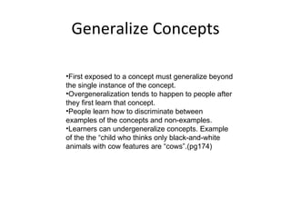 Generalize Concepts First exposed to a concept must generalize beyond the single instance of the concept. Overgeneralization tends to happen to people after they first learn that concept.  People learn how to discriminate between examples of the concepts and non-examples.  Learners can undergeneralize concepts. Example of the the “child who thinks only black-and-white animals with cow features are “cows”.(pg174) 