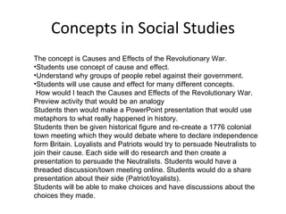 Concepts in Social Studies The concept is Causes and Effects of the Revolutionary War. Students use concept of cause and effect. Understand why groups of people rebel against their government. Students will use cause and effect for many different concepts.  How would I teach the Causes and Effects of the Revolutionary War.  Preview activity that would be an analogy  Students then would make a PowerPoint presentation that would use  metaphors to what really happened in history.  Students then be given historical figure and re-create a 1776 colonial town meeting which they would debate where to declare independence form Britain. Loyalists and Patriots would try to persuade Neutralists to join their cause. Each side will do research and then create a presentation to persuade the Neutralists. Students would have a threaded discussion/town meeting online. Students would do a share presentation about their side (Patriot/loyalists).  Students will be able to make choices and have discussions about the choices they made.  