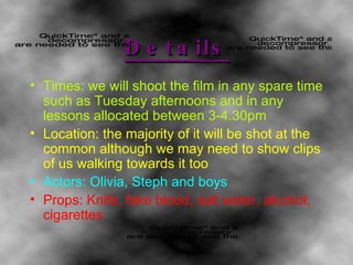 Details Times: we will shoot the film in any spare time such as Tuesday afternoons and in any lessons allocated between 3-4.30pm Location: the majority of it will be shot at the common although we may need to show clips of us walking towards it too Actors: Olivia, Steph and boys Props: Knife, fake blood, salt water, alcohol, cigarettes 