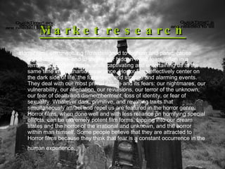 Market research Horror films are unsettling films designed to frighten and panic, cause dread and alarm, and to invoke our hidden worst fears, often in a terrifying, shocking finale, while captivating and entertaining us at the same time in a cathartic experience. Horror films effectively center on the dark side of life, the forbidden, and strange and alarming events. They deal with our most primal nature and its fears: our nightmares, our vulnerability, our alienation, our revulsions, our terror of the unknown, our fear of death and dismemberment, loss of identity, or fear of sexuality. Whatever dark, primitive, and revolting traits that simultaneously attract and repel us are featured in the horror genre. Horror films, when done well and with less reliance on horrifying special effects, can be extremely potent film forms, tapping into our dream states and the horror of the irrational and unknown, and the horror within man himself. Some people believe that they are attracted to Horror films because they think that fear is a constant occurrence in the human experience.   