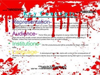 Key Concepts Representation-   Olivia is an outgoing, loud, bubbly, opinionated, cocky, stereotypical teenager. Steph is a quieter, easily led character who only voices her opinion when she wants attention or to be accepted by her best friend, Olivia. The boys are meant to be a stereotypical view of what young, badly influenced delinquents. Audience-  Horror films are mainly targeted at young males from the age of 18-24 years old as they usually contain sexual references and the narrative is not particularly appealing to females, unless they have someone to protect them from all violent scenes. Institutions-   Cttc film productions and will be produced by Steph, Olivia and Nikita Language-   A stereotypical horror film, starts with a shot of the consequences of the film(a murder) then flashes back to tell the story of what has happened during that night in a non-linear order 