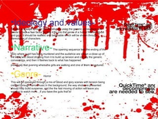 Ideology and values-   Tension is created through the narrative by using the generic conventions and needs to have a fear factor so that it fits into the genre of a horror film like blood and gore, it should be realistic and believable which will be shown through stereotypes of characters Narrative-  The opening sequence tells the ending of the story where a girl has been murdered and the audience are shown a close up of the knife with blood dripping from it to build up tension and convey the generic conventions, and then it flashes back to what has happened  previously that evening where the girls are walking and one of them is captured. Genre-   Horror  This will be conveyed through a mix of blood and gory scenes with tension being created through horror music in the background, the way shots are presented should help build suspense, and the the fast moving of action will leave you wanting to watch more…if you have the guts that is! 