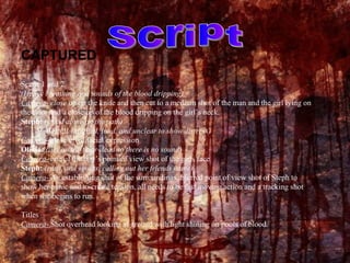 CAPTURED Scene 1 and 2 (Heavy breathing and sounds of the blood dripping) Camera-  close  up on the knife and then cut to a medium shot of the man and the girl lying on the floor and a close up of the blood dripping on the girl’s neck. Steph:  (stood alone on the path)   Help!!!  (Muffled, loud, and unclear to show distress) Camera-  close up of facial expression Olivia:  (lies on the floor-dead so there is no sound) Camera-  one of the boy’s point of view shot of the girls face Steph:   (runs, and shouts, calling out her friends name) Camera-  An establishing shot of the surroundings, blurred point of view shot of Steph to show her panic and to create tension, all needs to be fast moving action and a tracking shot when she begins to run. Titles Camera-  Shot overhead looking at ground with light shining on pools of blood. Script 