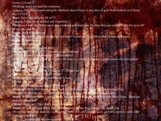 Scenes 3,4 and 5 (Walking down towards the common) Camera-  Pan shot of road and girls. Medium shot of boys. Long shot of girls from behind, as if from boy’s P.O.V Boys:  (howl and whistle)  OI oi!!!! Camera-  Close up of alcohol and cigarettes. Olivia:  so I was like at this party last weekend and there was this boy that just couldn’t take his eyes off of me, me, and me. Steph:  Awww how sweet Olivia:  Not really, I mean he was hot but then I found out from Nikita that he was on drugs. Steph:  What a loser Olivia:  your telling me Camera-  Over the shoulder shots. Boys:  FANCY A SHAG?? (Laughing and drinking)   Oi… what’s your number?? (Boys cheer) (Girls give a disgusted look and ignore the lads to continue with their conversation whispering and then..) Camera-  P.O.V shot of the boys. Steph:  omg, can u imagine, I mean   as if!!  (Giggling) Olivia:  hey I would, one of em Is hot!!! Steph:  eewww, u don’t know where he’s been Olivia:  yeh well… (Boys walk faster to catch up with the girls) Steph:  you think they heard, I mean look liv- there so close now, come on lets speed up. Olivia:  yeh all right en, it is getting pretty dark and mum will want in me in soon. Steph:  Well mine couldn’t give a damn, but yeh don’t wana be anywhere near these idiots. These are probs on drugs too. Olivia:  I hope not! They don’t seem too bad… Steph:  Av you not seen them, they’re drunk and eewww they smoke.. No thank you.  (Breathing increases, lads are right behind them now and girls go quite and just signal to each other their apprehension) Camera-  Shot/reverse for conversation. 