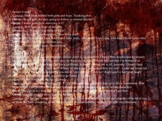 Scenes 6 and 7 Camera-  Shot from behind both girls and boys. Tracking shot.  Olivia:  Oh my god, are they going to follow us around forever? Steph:  I know yeah, how annoying is it? Camera-  Shot from in front of the girls. Olivia:  So… What do you think of Kyle? Steph:  Oh he’s all right I suppose.  How bowt you? Olivia:  Oh I heard from Leah, who heard from Andy, who heard from Liam, who heard from Lewis who heard from Nathan that he liiiiikes you. Camera-  Close ups on faces. Shot/reverse.  Scenes 8 and 9 Steph:  What? Noooo not me? Besides; ( bends down to tie shoelace)  I heard from Sophie that he already has a girlfriend. ( PAN SHOT to show that the boys are no longer there)  It’s not that I’m bothered or anything, I mean it’s up to him if he has a girlfriend, it doesn’t bother me at all, honestly. ( Stands back up)  I mean, it’s not as if-… err.. Liv? Where’ve you gone? Seriously where are you? . Come out come out wherever you are…Ok its not funny you know. Liiiiivvvvv it’s not fair! Right you’ve had your laugh now, time to come out please, we need to go home. Liv please?? ( Gust of wind. Scream in the background.) Camera-  Close up of Steph tying shoe. P.O.V shot- spinning around. Close up to show expression. Shot from behind trees to show liv has been kidnapped- allows audience to know before characters. Boys:  (whisper in her ear)   don’t make a sound, be a good little girl and you won’t get hurt Olivia:  (tries to struggle away and bite his hand) Camera - fast moving action of struggle, close up of face and mouth o her ear and extreme close up of eye to show the tears streaming down face when the boy threatens her with a knife after she bites him. 