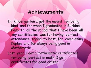 Achievements In  kindergarten I got the award  for being  kind  and for when I graduated in Burkina Faso. In  all the school that I have been  all  my certificates  was for having  perfect attendance, trying my best, for  completing Kaplan  and for always being good in Mathematic.  Last  year I got a mathematic certificates  for being  perfect in math. I got  certificates for good citizen. . 