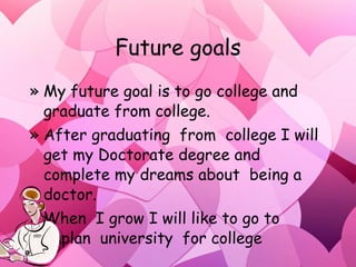 Future goals My future goal is to go college and graduate from college. After graduating  from  college I will get my Doctorate degree and complete my dreams about  being a  doctor. When  I grow I will like to go to Kaplan  university  for college  