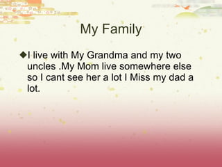My Family I live with My Grandma and my two uncles .My Mom live somewhere else so I cant see her a lot I Miss my dad a lot. 