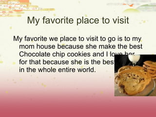 My favorite we place to visit to go is to my mom house because she make the best Chocolate chip cookies and I love her for that because she is the best mother in the whole entire world. My favorite place to visit 