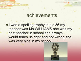 achievements I won a spelling trophy in p.s.36.my teacher was Ms.WILLIAMS.she was my best teacher in school.she always would teach us right and not wrong she was very nice in my school. 