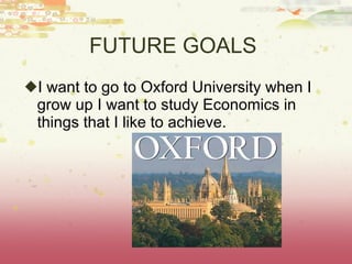 FUTURE GOALS  I want to go to Oxford University when I grow up I want to study Economics in things that I like to achieve. 