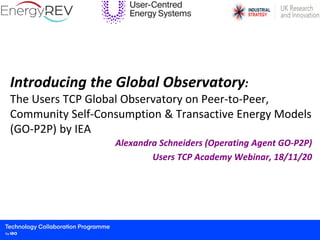 Introducing the Global Observatory:
The Users TCP Global Observatory on Peer-to-Peer,
Community Self-Consumption & Transactive Energy Models
(GO-P2P) by IEA
Alexandra Schneiders (Operating Agent GO-P2P)
Users TCP Academy Webinar, 18/11/20
 