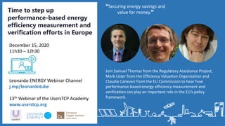 Join Samuel Thomas from the Regulatory Assistance Project,
Mark Lister from the Efficiency Valuation Organization and
Claudia Canevari from the EU Commission to hear how
performance-based energy efficiency measurement and
verification can play an important role in the EU’s policy
framework.
Securing energy savings and
value for money.Time to step up
performance-based energy
efficiency measurement and
verification efforts in Europe
Leonardo ENERGY Webinar Channel
j.mp/leonardotube
13th Webinar of the UsersTCP Academy
www.userstcp.org
December 15, 2020
11h30 – 12h30
 