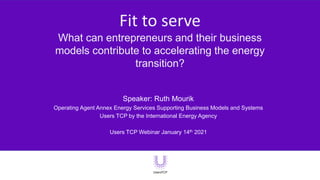 Fit to serve
What can entrepreneurs and their business
models contribute to accelerating the energy
transition?
Speaker: Ruth Mourik
Operating Agent Annex Energy Services Supporting Business Models and Systems
Users TCP by the International Energy Agency
Users TCP Webinar January 14th 2021
 