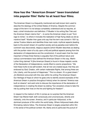 How has the “American Dream” been translated
into popular film? Refer to at least four films.

The American Dream is a frequently mentioned and well-known term used to
describe the ideology of the United States of America. Despite the common
usage of the term it is not always completely understood and so requires, at
least, a brief introduction and definition. P Mueller in his writing Star Trek and
the American Dream claims that “…to some the American dream is just quot;from
rags to richesquot;, to others it includes the realisation of high flying ideals as old as
mankind itself.” Mueller then goes onto say that the term was coined in 1931 by
James Truslow Adams and identifies three main roots: mythical aspects (leading
back to the ancient dream of a perfect society and as paradise even before the
continent was discovered), religious aspects (which Mueller describes as dealing
with the puritan vision of a city upon a hill) and political aspects (arising from the
declaration of independence and the constitution). It would seem that the most
important of these three themes is arguably that of the political nature and
various commentators have defined the American Dream in this way. Martin
Luther King claimed “It [the American Dream] is found in those majestic words
of the Declaration of Independence, words lifted to cosmic proportions: quot;We
hold these truths to be self-evident, that all men are created equal, that they are
endowed by God, Creator, with certain inalienable Rights, that among these are
Life, Liberty, and the pursuit of Happiness.quot; This is a dream. It’s a great dream.”
Jim Bickford concurred with this view within his writing The American Dream:
Our Heritage of Hope (in which he goes onto to identify several examples of the
American Dream in practice throughout history) when he claimed “America was
built on dreams” and went onto to discuss the importance of the declaration of
independence in creating the dream by stating “Our ancestors chose to take the
risk by putting their lives on the line and fighting for freedom” .


In respect to the medium of film it comes as no surprise that the American
Dream has filtered itself, both consciously and unconsciously, directly and
indirectly, onto the screen. America, and in particular Hollywood, is the
dominant producer of film within the world today. Where Hollywood leads other
filmmaking nations follow. The American Dream is largely presented within film
in the sense of the political context: life, liberty and (in particular) the pursuit of
 